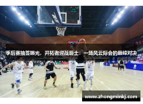 季后赛抽签曝光，开拓者迎战爵士：一场风云际会的巅峰对决